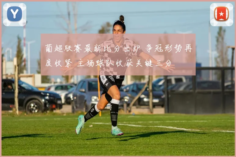 葡超联赛最新比分出炉 争冠形势再度收紧 主场球队收获关键三分