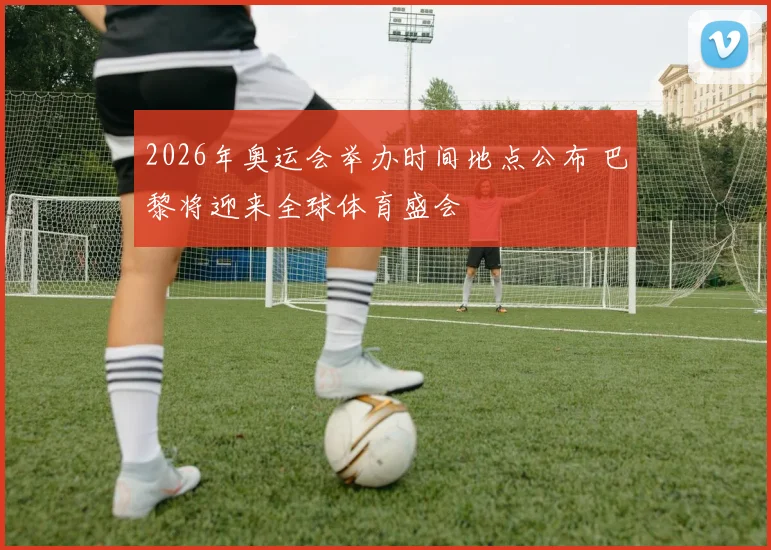 2026年奥运会举办时间地点公布 巴黎将迎来全球体育盛会