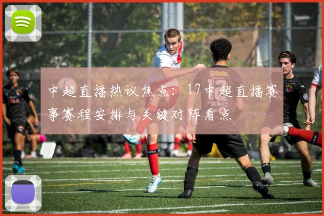 中超直播热议焦点:17中超直播赛事赛程安排与关键对阵看点