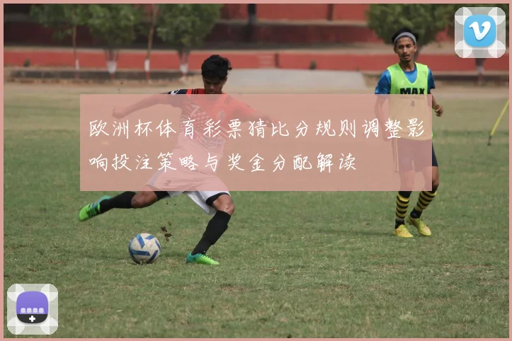 欧洲杯体育彩票猜比分规则调整影响投注策略与奖金分配解读