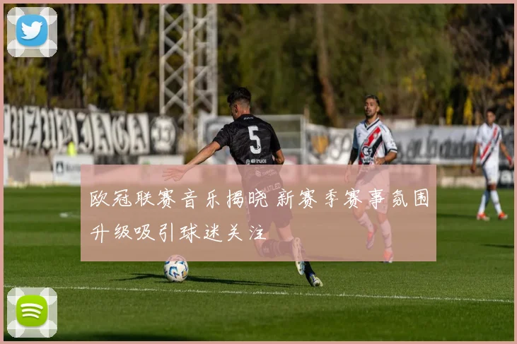 欧冠联赛音乐揭晓 新赛季赛事氛围升级吸引球迷关注