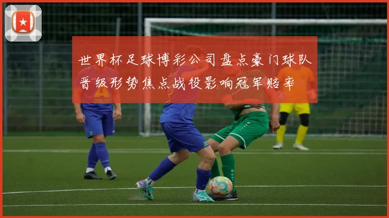 世界杯足球博彩公司盘点豪门球队晋级形势焦点战役影响冠军赔率