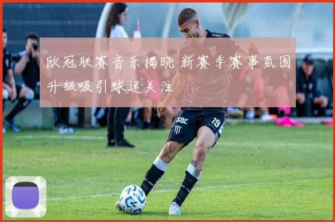 欧冠联赛音乐揭晓 新赛季赛事氛围升级吸引球迷关注