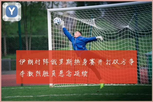 伊朗对阵俄罗斯热身赛开打双方争夺激烈胜负悬念延续