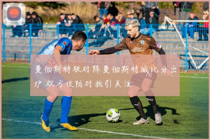 曼彻斯特联对阵曼彻斯特城比分出炉 双方攻防对抗引关注
