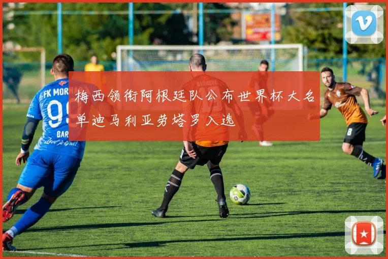 梅西领衔阿根廷队公布世界杯大名单迪马利亚劳塔罗入选