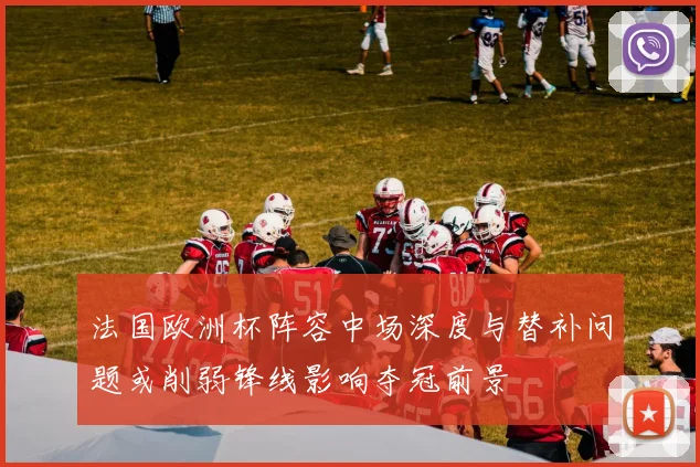 法国欧洲杯阵容中场深度与替补问题或削弱锋线影响夺冠前景