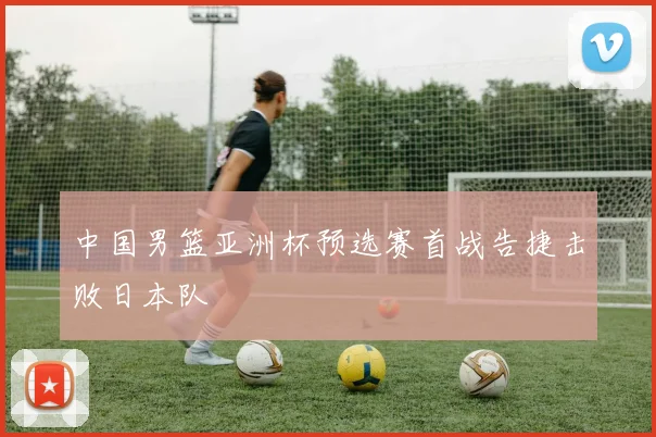 中国男篮亚洲杯预选赛首战告捷击败日本队