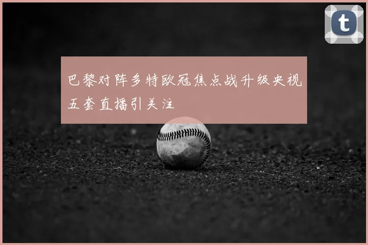 巴黎对阵多特欧冠焦点战升级央视五套直播引关注