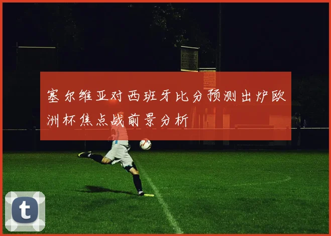 塞尔维亚对西班牙比分预测出炉欧洲杯焦点战前景分析