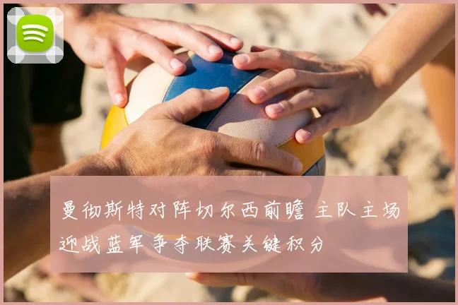 曼彻斯特对阵切尔西前瞻 主队主场迎战蓝军争夺联赛关键积分