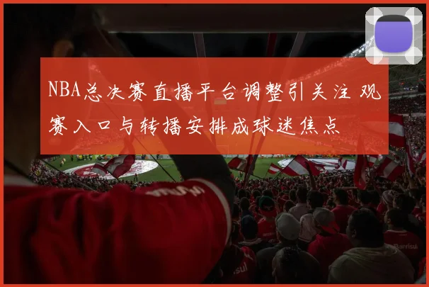 NBA总决赛直播平台调整引关注 观赛入口与转播安排成球迷焦点
