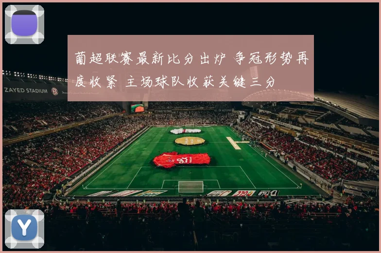 葡超联赛最新比分出炉 争冠形势再度收紧 主场球队收获关键三分