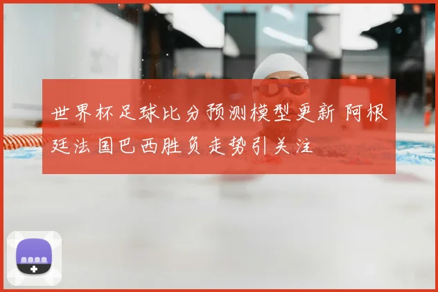 世界杯足球比分预测模型更新 阿根廷法国巴西胜负走势引关注