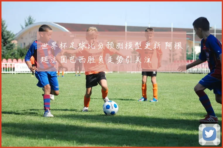 世界杯足球比分预测模型更新 阿根廷法国巴西胜负走势引关注