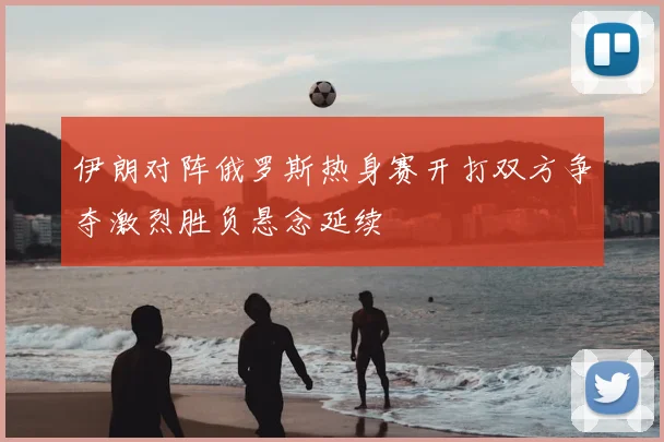 伊朗对阵俄罗斯热身赛开打双方争夺激烈胜负悬念延续