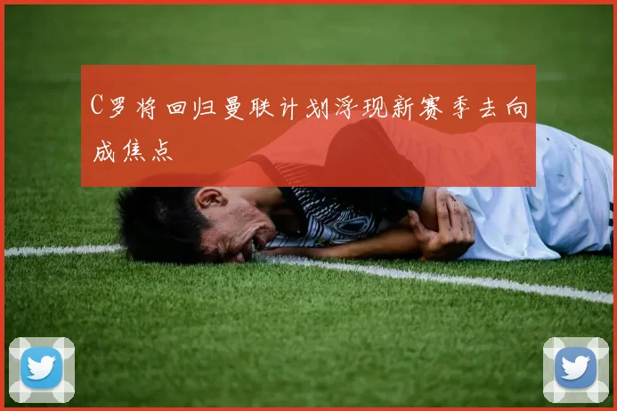 C罗将回归曼联计划浮现新赛季去向成焦点