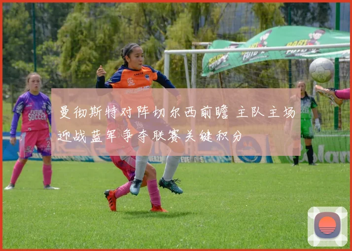 曼彻斯特对阵切尔西前瞻 主队主场迎战蓝军争夺联赛关键积分