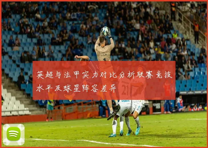 英超与法甲实力对比分析联赛竞技水平及球星阵容差异