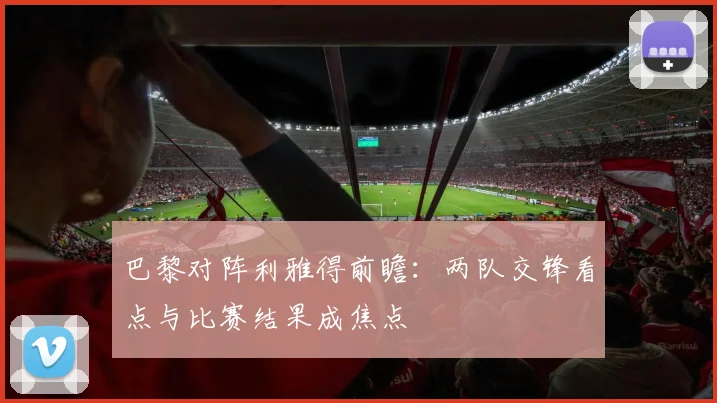 巴黎对阵利雅得前瞻:两队交锋看点与比赛结果成焦点