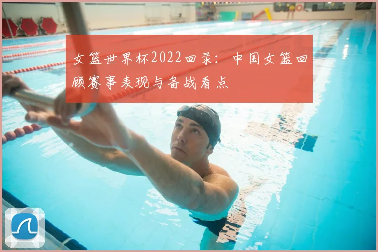 女篮世界杯2022回录：中国女篮回顾赛事表现与备战看点