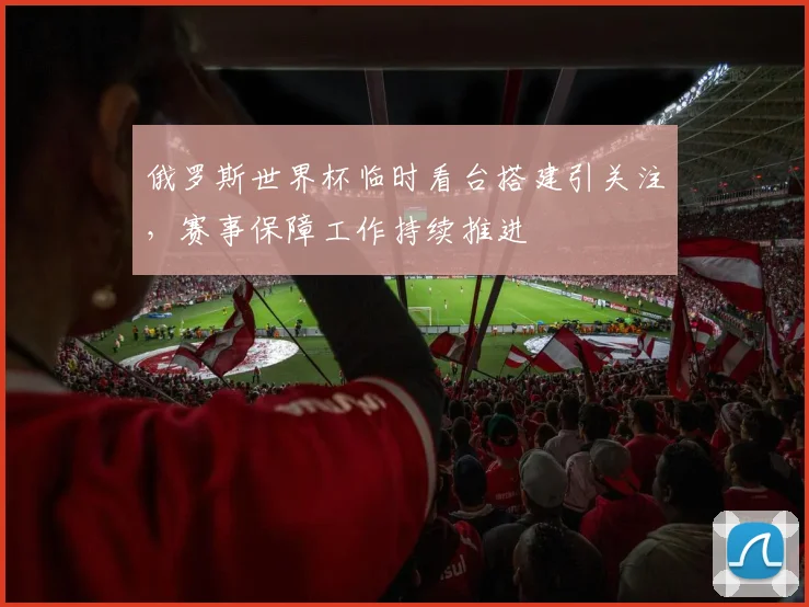俄罗斯世界杯临时看台搭建引关注,赛事保障工作持续推进