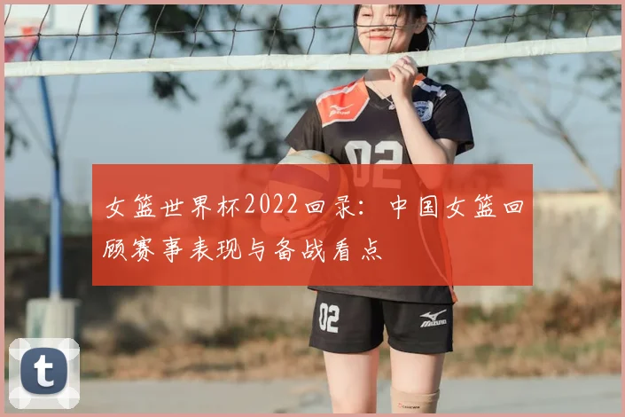 女篮世界杯2022回录：中国女篮回顾赛事表现与备战看点