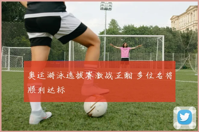 奥运游泳选拔赛激战正酣 多位名将顺利达标